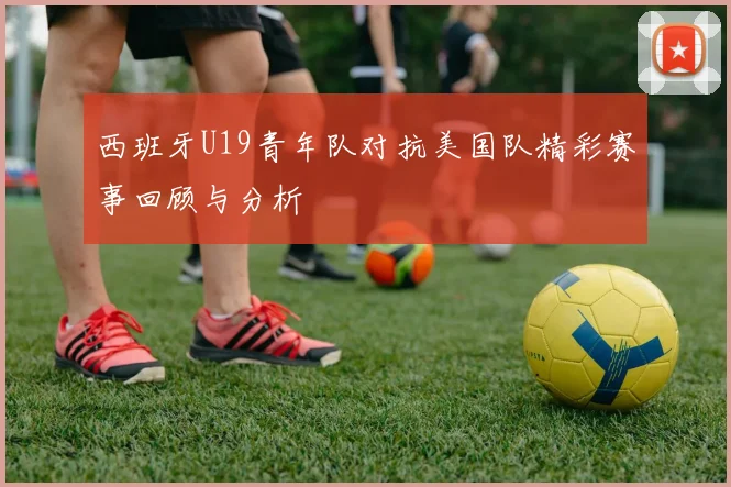 西班牙U19青年队对抗美国队精彩赛事回顾与分析