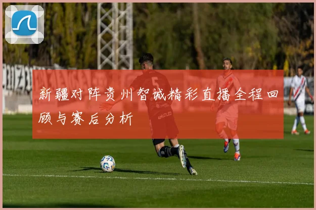 新疆对阵贵州智诚精彩直播全程回顾与赛后分析