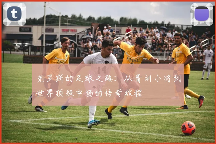 克罗斯的足球之路：从青训小将到世界顶级中场的传奇旅程